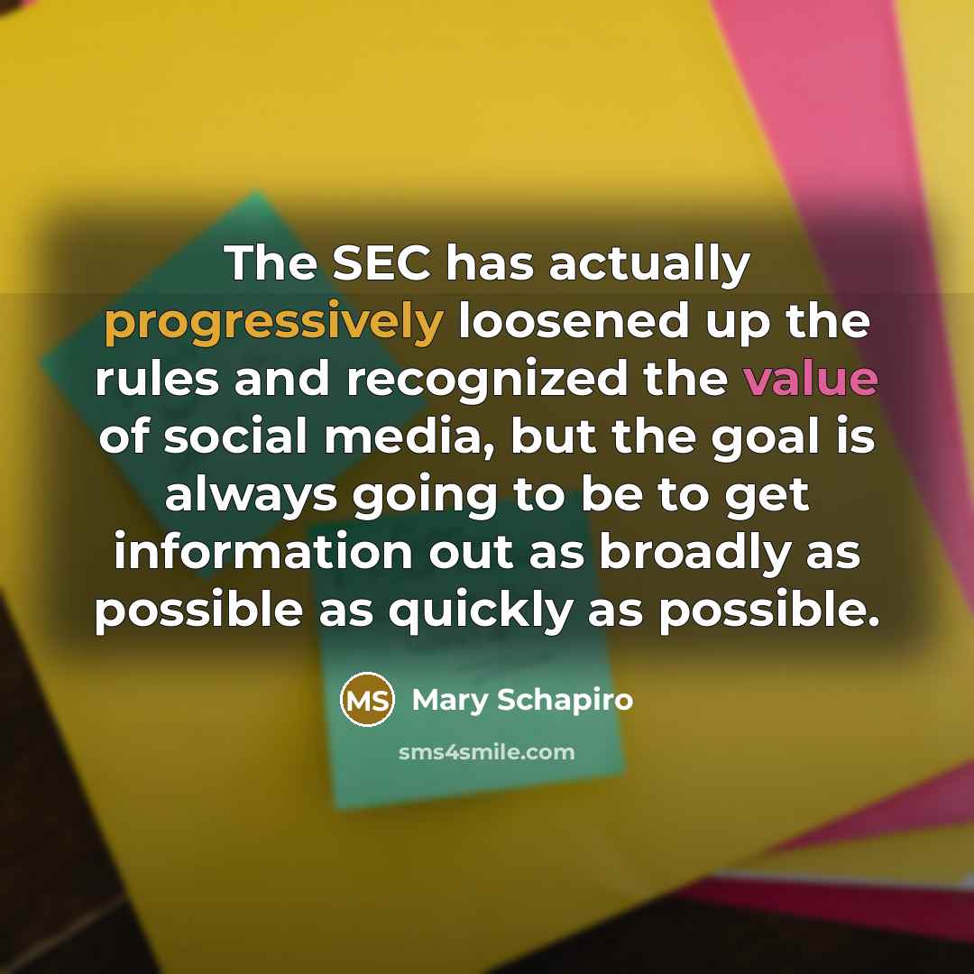 “The SEC has actually progressively loosened up the rules and recognized the value of social media, but the goal is always going to be to get information out as broadly as possible as quickly as possible.” quote by Mary Schapiro