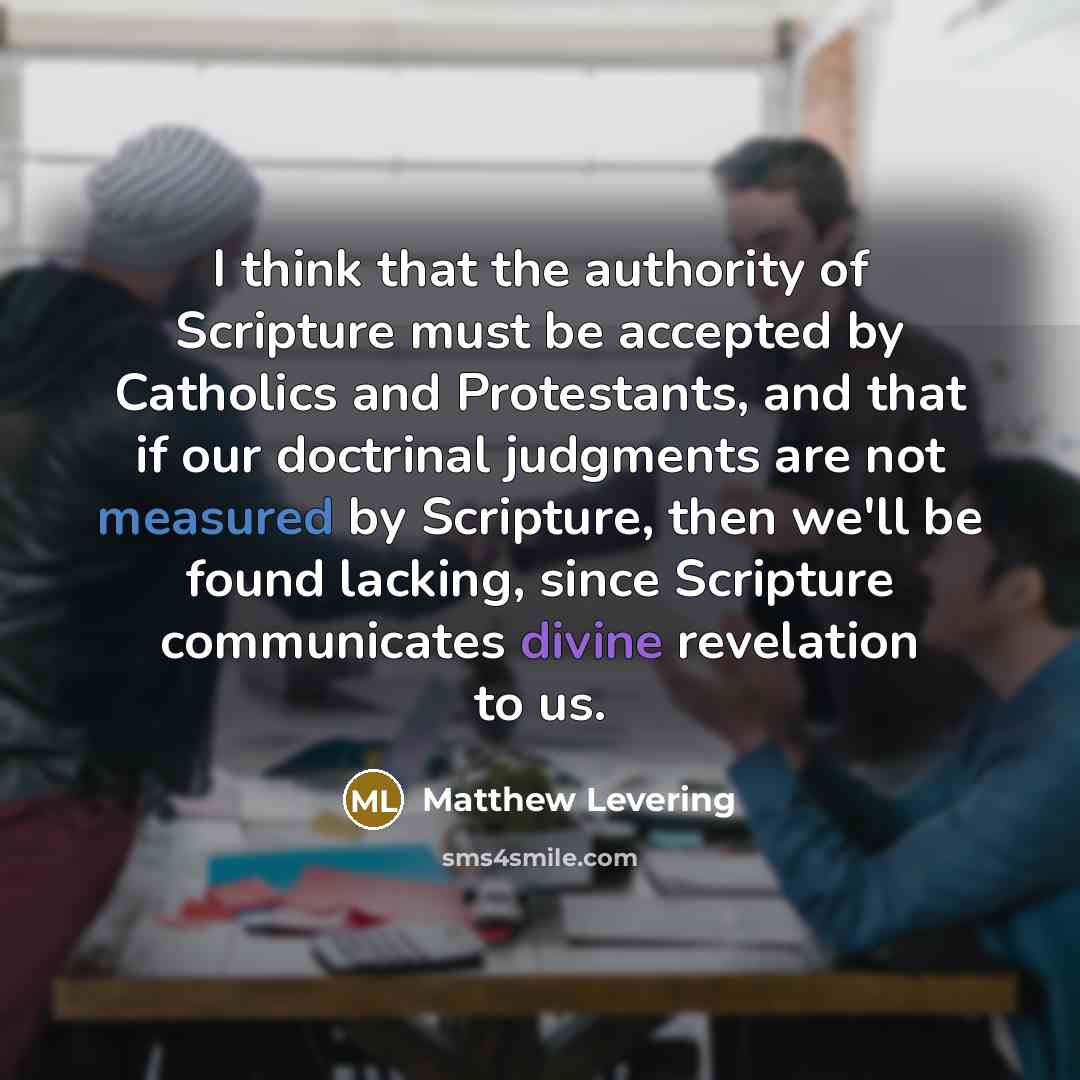 “I think that the authority of Scripture must be accepted by Catholics and Protestants, and that if our doctrinal judgments are not measured by Scripture, then we'll be found lacking, since Scripture communicates divine revelation to us.” quote by Matthew Levering