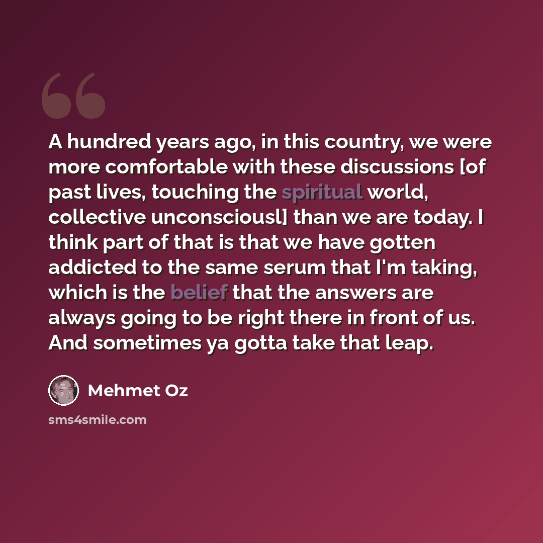 “A hundred years ago, in this country, we were more comfortable with these discussions [of past lives, touching the spiritual world, collective unconsciousl] than we are today. I think part of that is that we have gotten addicted to the same serum that I'm taking, which is the belief that the…” quote by Mehmet Oz