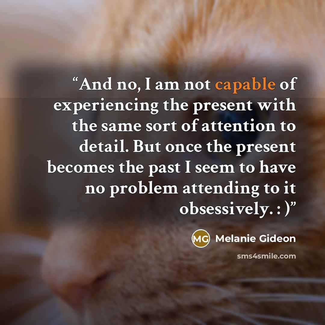 “And no, I am not capable of experiencing the present with the same sort of attention to detail. But once the present becomes the past I seem to have no problem attending to it obsessively. : )” quote by Melanie Gideon