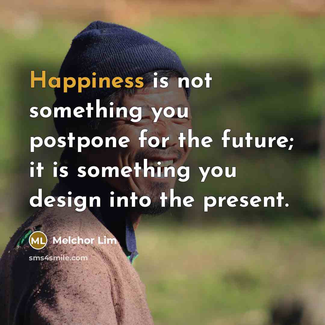 “Happiness is not something you postpone for the future; it is something you design into the present.” quote by Melchor Lim