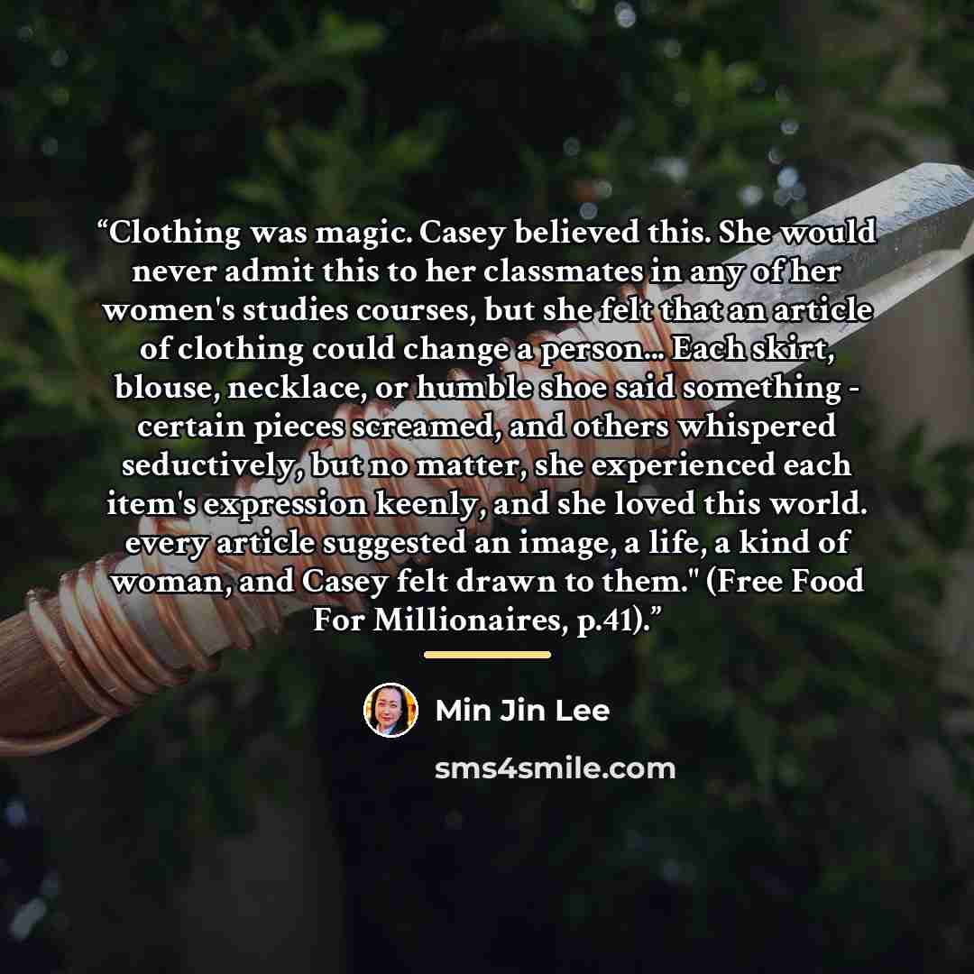 “Clothing was magic. Casey believed this. She would never admit this to her classmates in any of her women's studies courses, but she felt that an article of clothing could change a person... Each skirt, blouse, necklace, or humble shoe said something - certain pieces screamed, and others whispered…” quote by Min Jin Lee