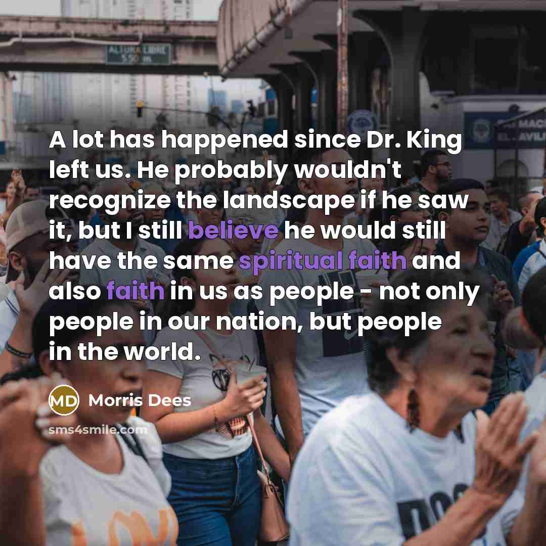 “A lot has happened since Dr. King left us. He probably wouldn't recognize the landscape if he saw it, but I still believe he would still have the same spiritual faith and also faith in us as people - not only people in our nation, but people in the world.” quote by Morris Dees