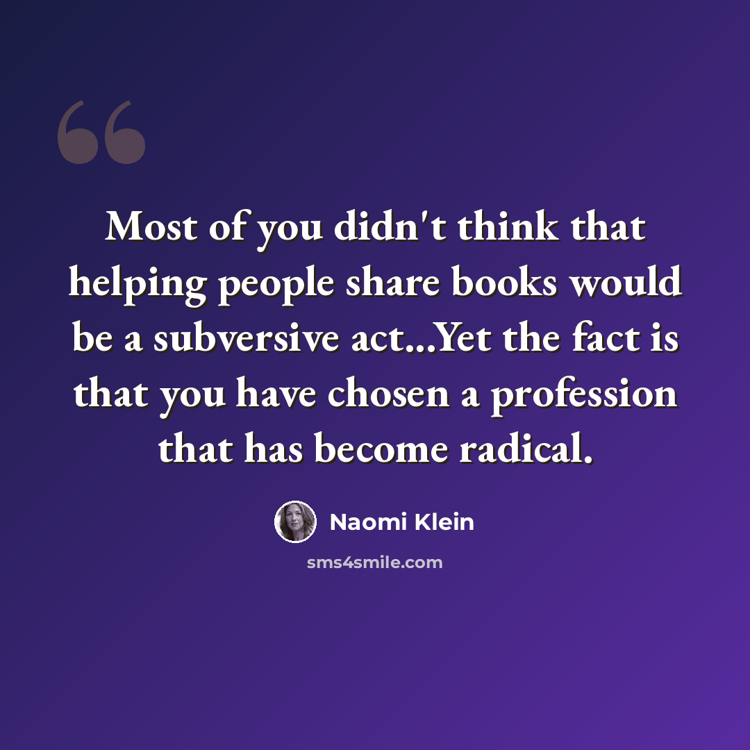 “Most of you didn't think that helping people share books would be a subversive act...Yet the fact is that you have chosen a profession that has become radical.” quote by Naomi Klein