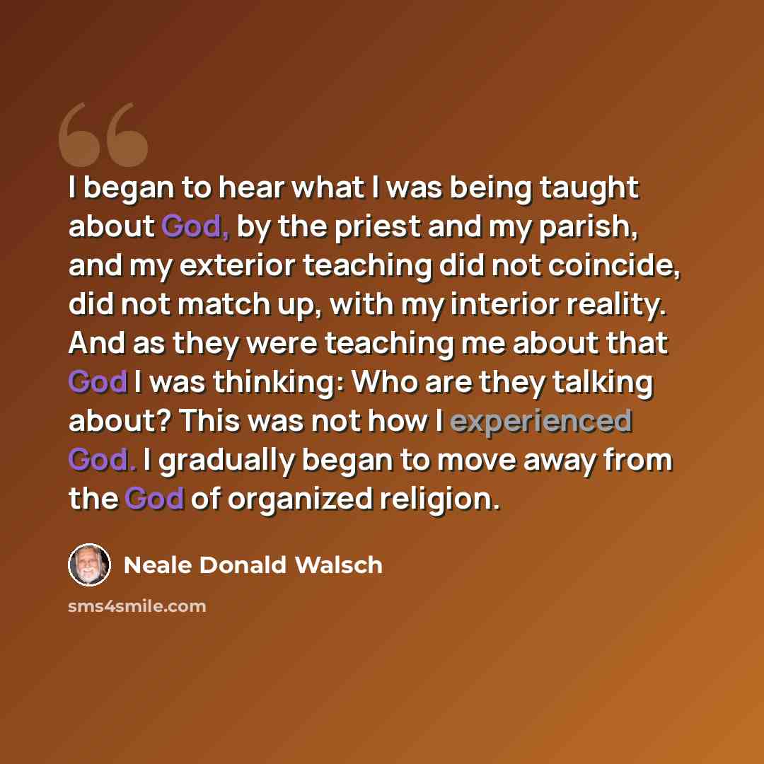 “I began to hear what I was being taught about God, by the priest and my parish, and my exterior teaching did not coincide, did not match up, with my interior reality. And as they were teaching me about that God I was thinking: Who are they talking about? This was not how I experienced God. I…” quote by Neale Donald Walsch