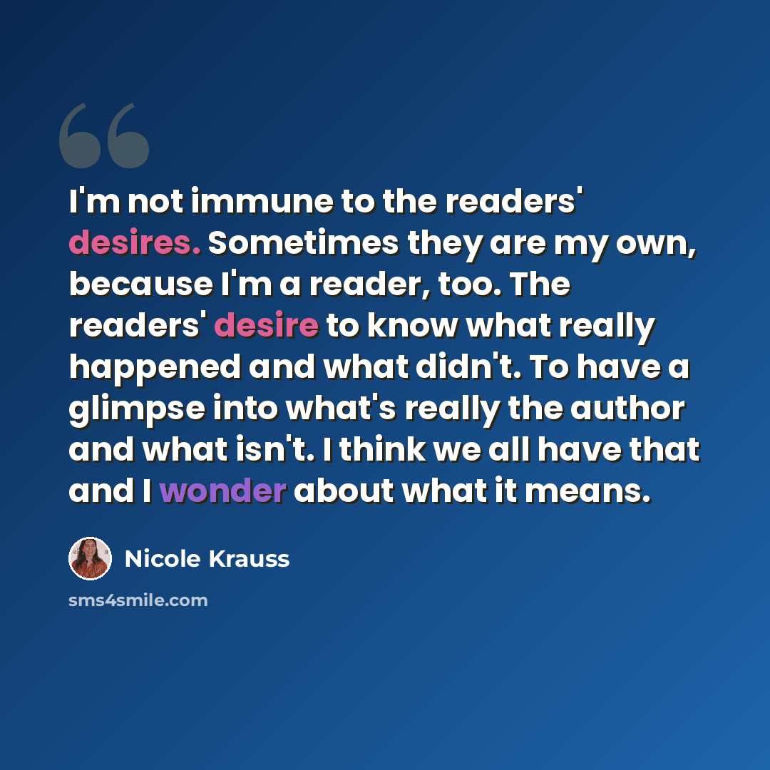“I'm not immune to the readers' desires. Sometimes they are my own, because I'm a reader, too. The readers' desire to know what really happened and what didn't. To have a glimpse into what's really the author and what isn't. I think we all have that and I wonder about what it means.” quote by Nicole Krauss