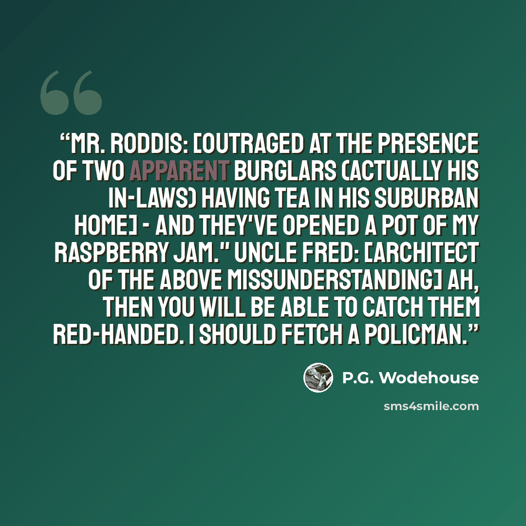 “Mr. Roddis: [Outraged at the presence of two apparent burglars (actually his in-laws) having tea in his suburban home] - And they've opened a pot of my raspberry jam." Uncle Fred: [Architect of the above missunderstanding] Ah, then you will be able to catch them red-handed. I should fetch a…” quote by P.G. Wodehouse