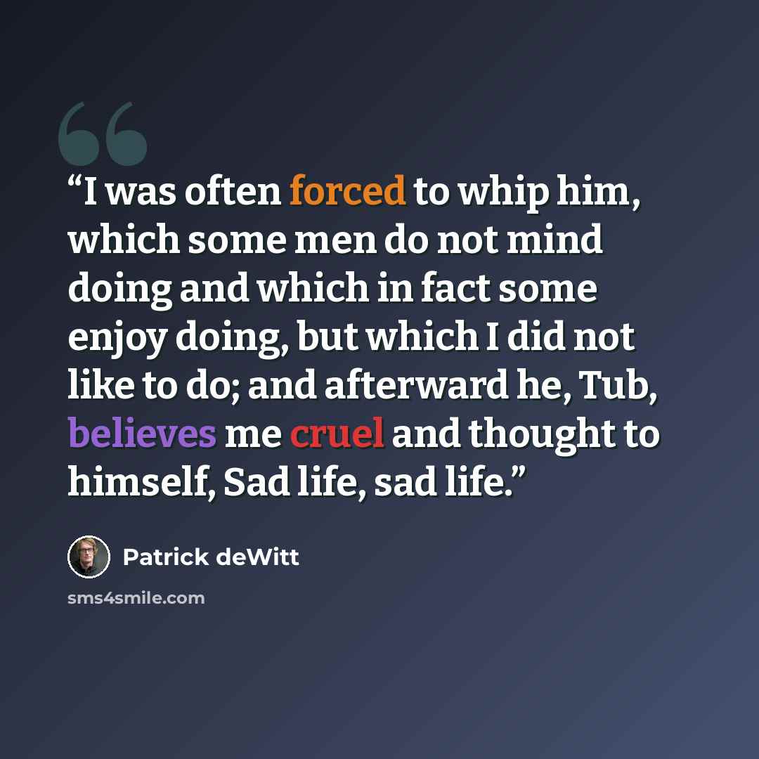 “I was often forced to whip him, which some men do not mind doing and which in fact some enjoy doing, but which I did not like to do; and afterward he, Tub, believes me cruel and thought to himself, Sad life, sad life.” quote by Patrick deWitt
