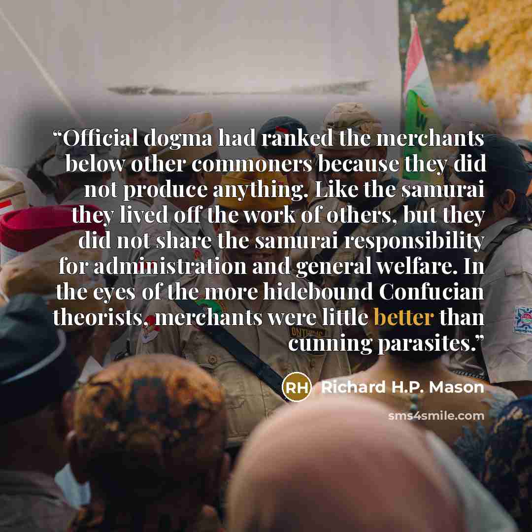 “Official dogma had ranked the merchants below other commoners because they did not produce anything. Like the samurai they lived off the work of others, but they did not share the samurai responsibility for administration and general welfare. In the eyes of the more hidebound Confucian theorists…” quote by Richard H.P. Mason