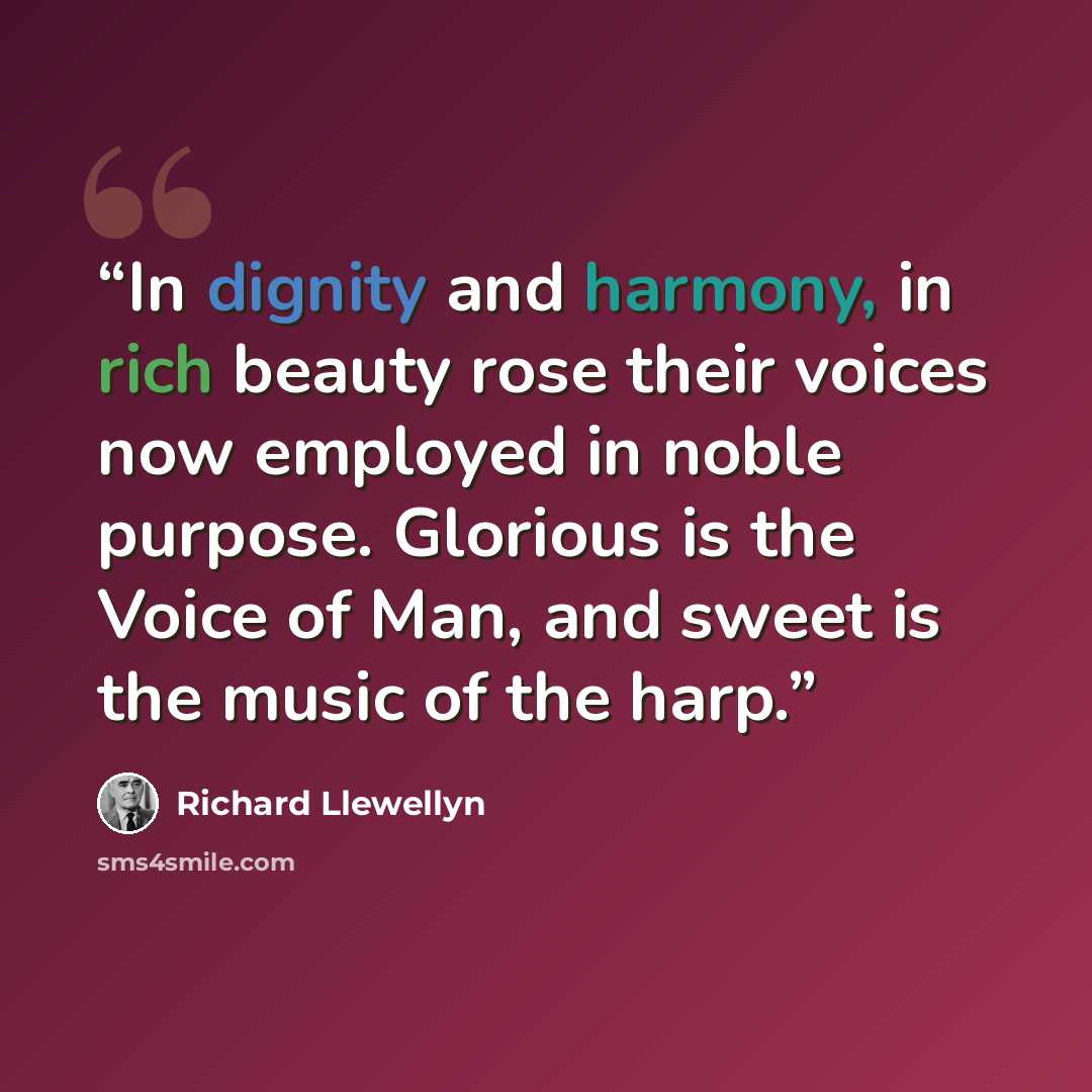 “In dignity and harmony, in rich beauty rose their voices now employed in noble purpose. Glorious is the Voice of Man, and sweet is the music of the harp.” quote by Richard Llewellyn