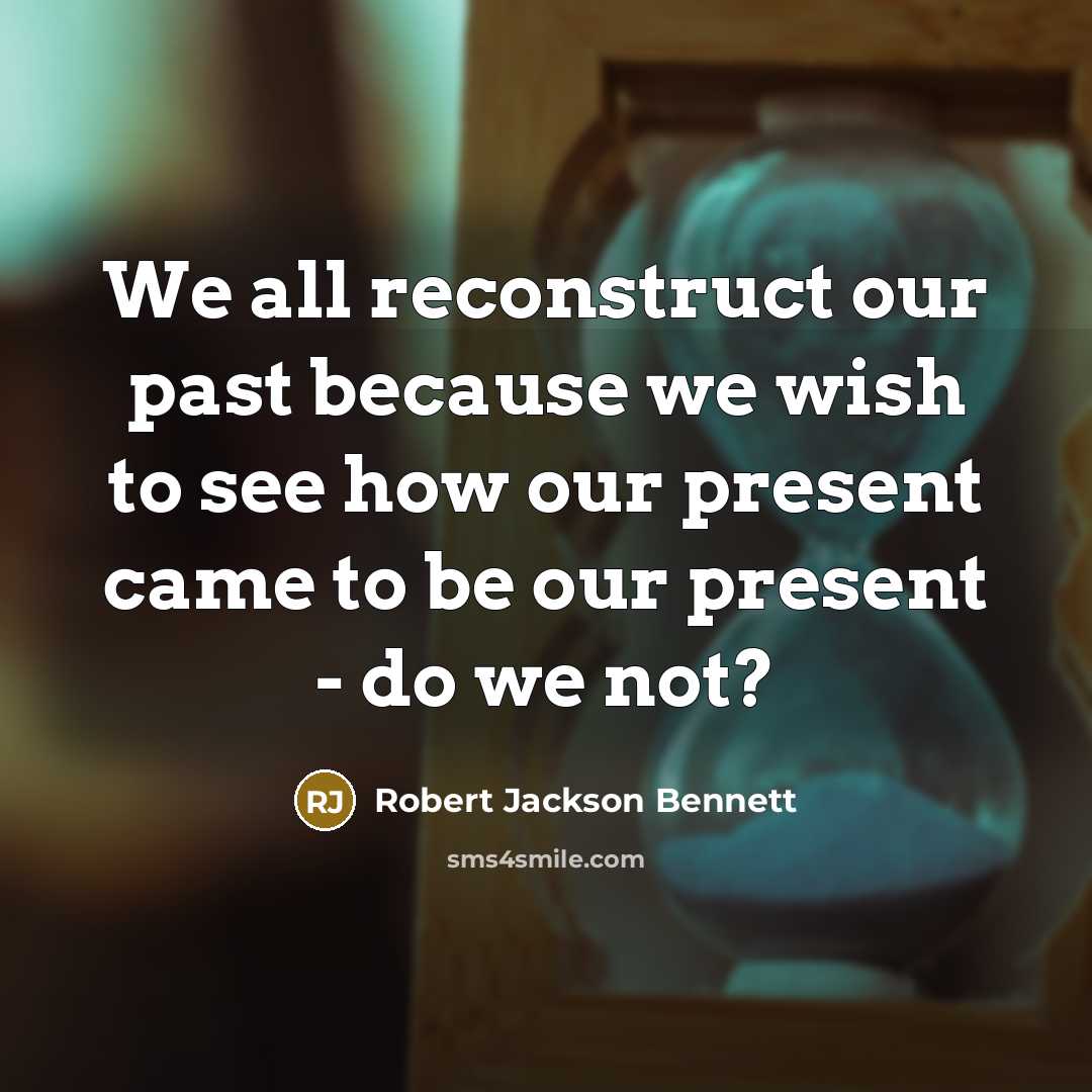 “We all reconstruct our past because we wish to see how our present came to be our present - do we not?” quote by Robert Jackson Bennett