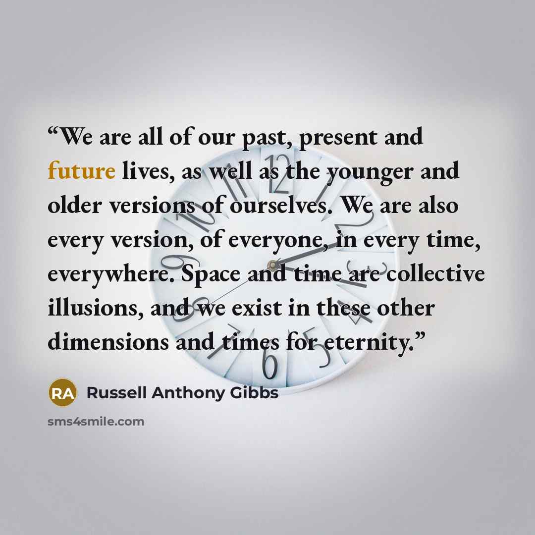 “We are all of our past, present and future lives, as well as the younger and older versions of ourselves. We are also every version, of everyone, in every time, everywhere. Space and time are collective illusions, and we exist in these other dimensions and times for eternity.” quote by Russell Anthony Gibbs