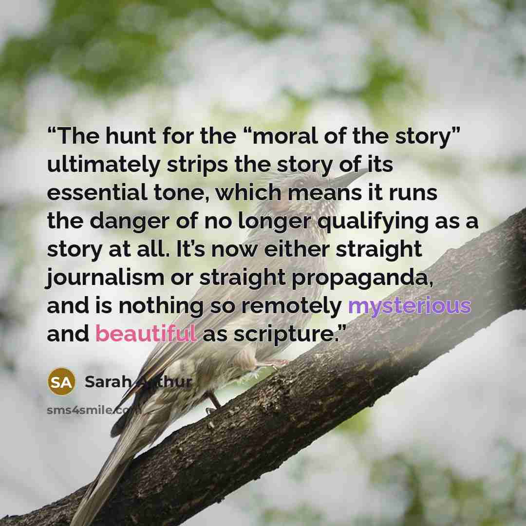 “The hunt for the “moral of the story” ultimately strips the story of its essential tone, which means it runs the danger of no longer qualifying as a story at all. It’s now either straight journalism or straight propaganda, and is nothing so remotely mysterious and beautiful as scripture.” quote by Sarah Arthur