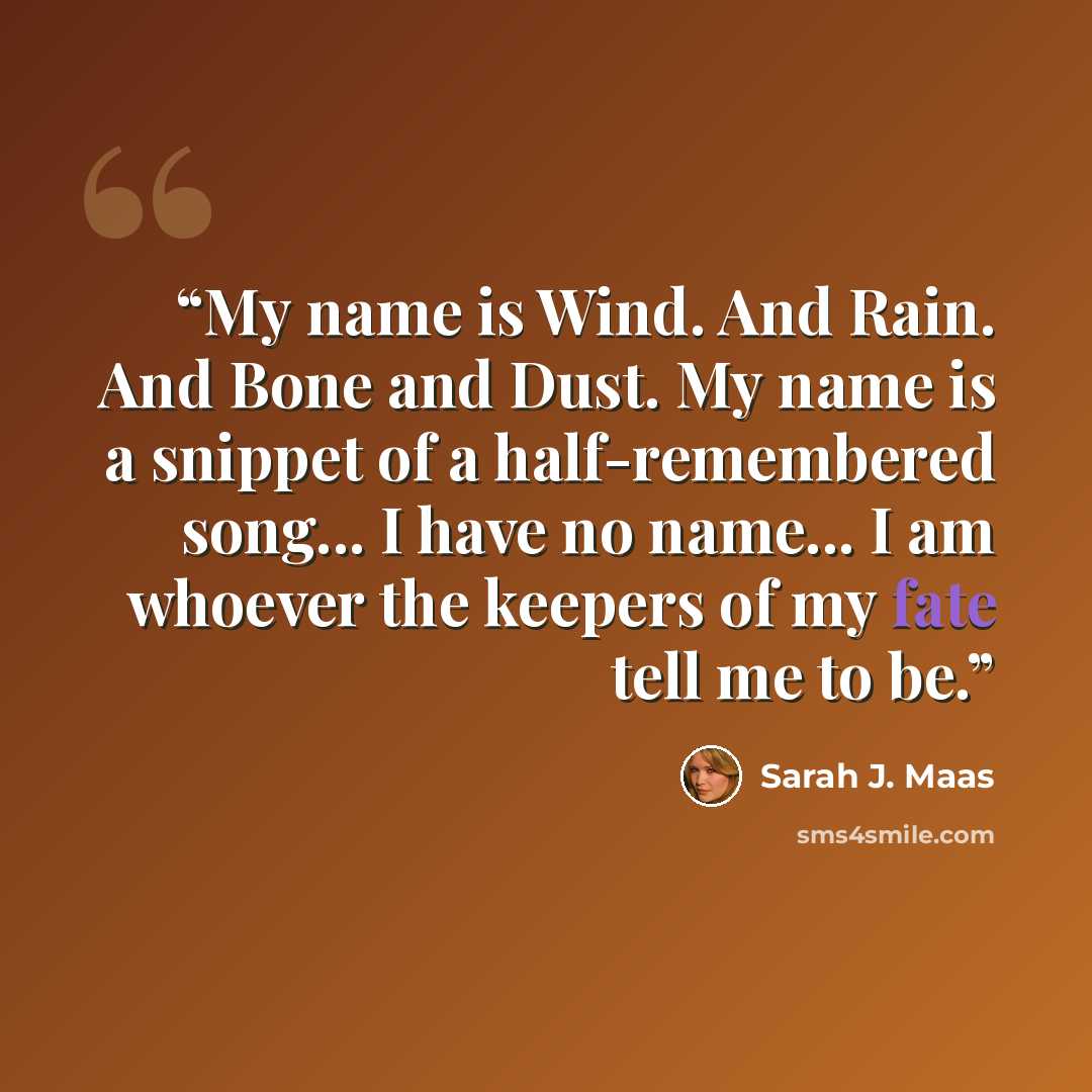 “My name is Wind. And Rain. And Bone and Dust. My name is a snippet of a half-remembered song... I have no name... I am whoever the keepers of my fate tell me to be.” quote by Sarah J. Maas
