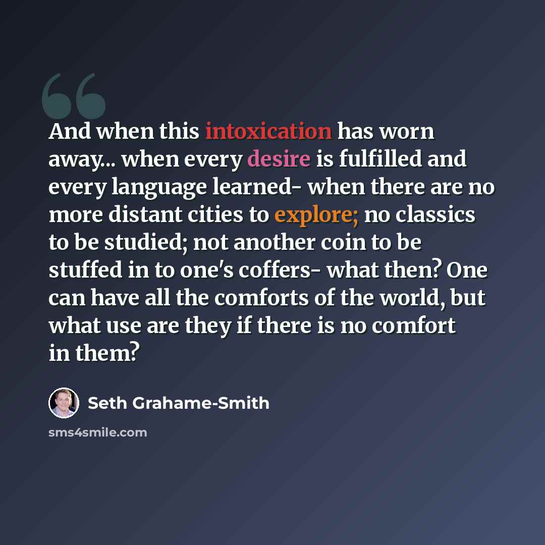 “And when this intoxication has worn away... when every desire is fulfilled and every language learned- when there are no more distant cities to explore; no classics to be studied; not another coin to be stuffed in to one's coffers- what then? One can have all the comforts of the world, but what…” quote by Seth Grahame-Smith