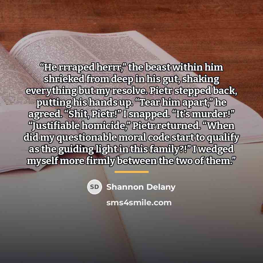 “He rrraped herrr,” the beast within him shrieked from deep in his gut, shaking everything but my resolve. Pietr stepped back, putting his hands up. “Tear him apart,” he agreed. “Shit, Pietr!” I snapped. “It’s murder!” “Justifiable homicide,” Pietr returned. “When did my questionable moral code…” quote by Shannon Delany