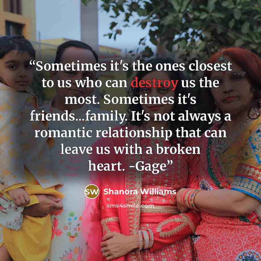 “Sometimes it's the ones closest to us who can destroy us the most. Sometimes it's friends...family. It's not always a romantic relationship that can leave us with a broken heart. -Gage” quote by Shanora Williams