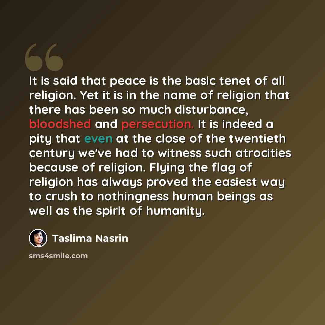 “It is said that peace is the basic tenet of all religion. Yet it is in the name of religion that there has been so much disturbance, bloodshed and persecution. It is indeed a pity that even at the close of the twentieth century we've had to witness such atrocities because of religion. Flying the…” quote by Taslima Nasrin