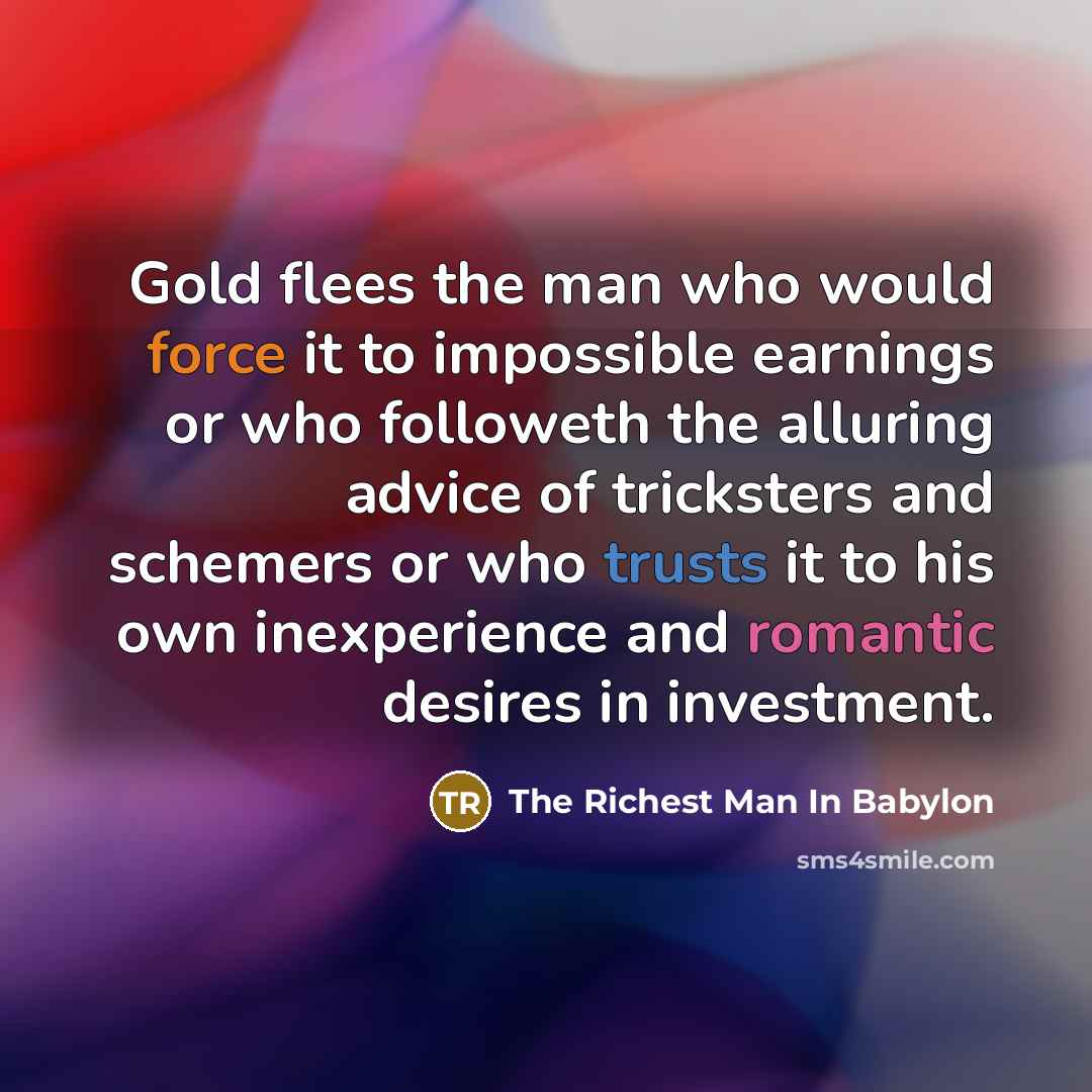 “Gold flees the man who would force it to impossible earnings or who followeth the alluring advice of tricksters and schemers or who trusts it to his own inexperience and romantic desires in investment.” quote by The Richest Man In Babylon