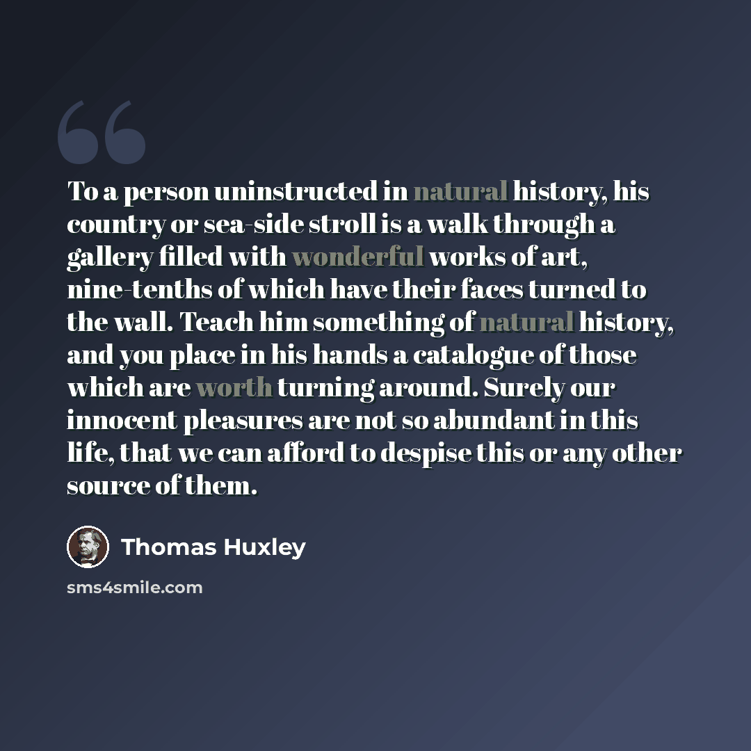 “To a person uninstructed in natural history, his country or sea-side stroll is a walk through a gallery filled with wonderful works of art, nine-tenths of which have their faces turned to the wall. Teach him something of natural history, and you place in his hands a catalogue of those which are…” quote by Thomas Huxley
