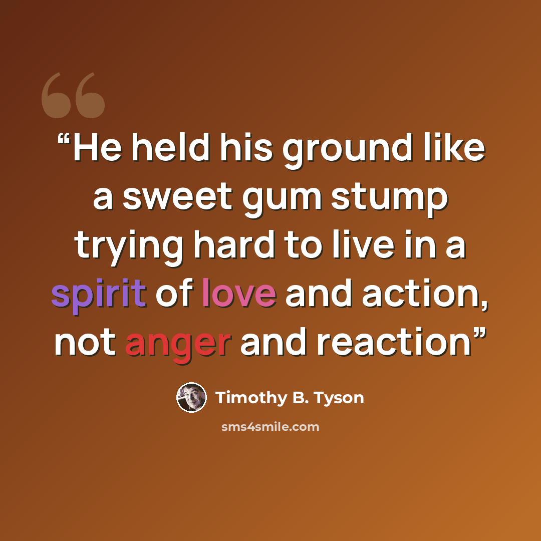 “He held his ground like a sweet gum stump trying hard to live in a spirit of love and action, not anger and reaction” quote by Timothy B. Tyson