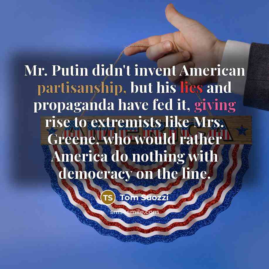 “Mr. Putin didn't invent American partisanship, but his lies and propaganda have fed it, giving rise to extremists like Mrs. Greene, who would rather America do nothing with democracy on the line.” quote by Tom Suozzi