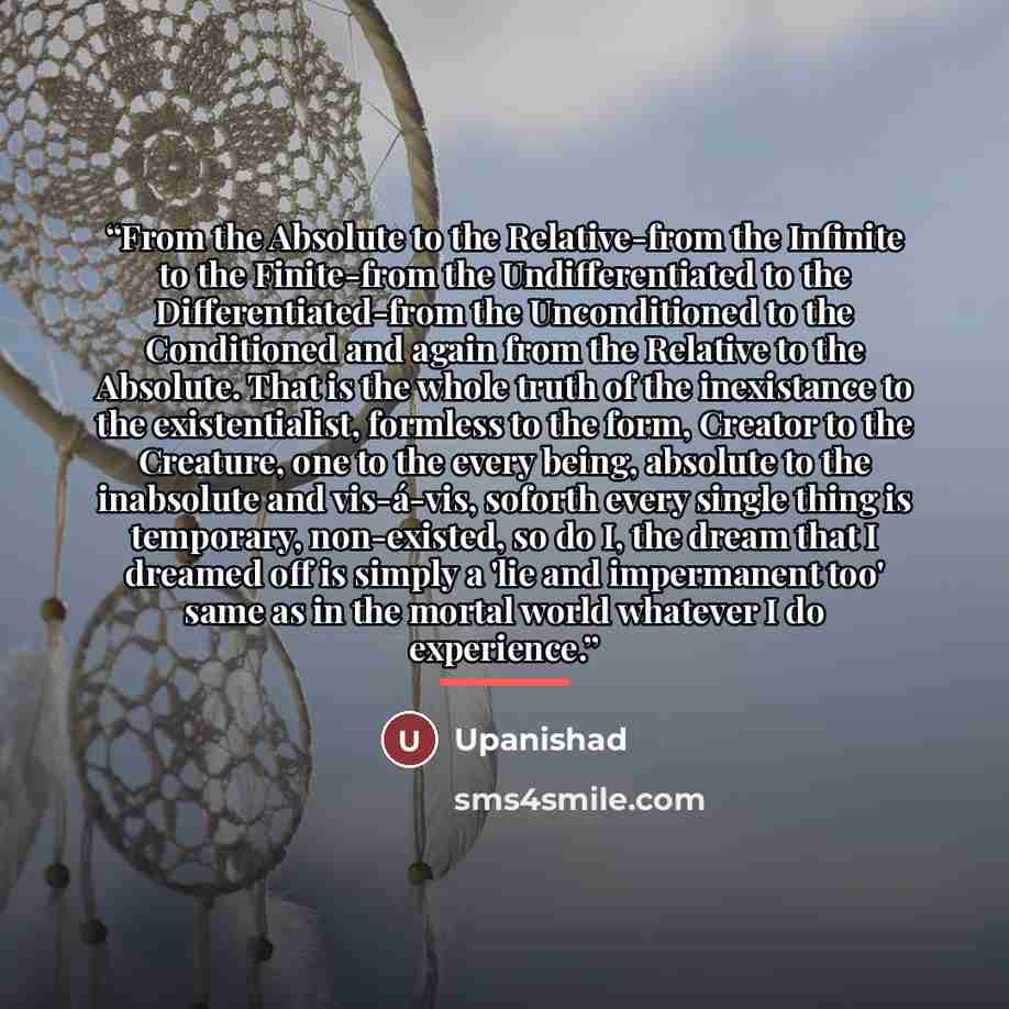“From the Absolute to the Relative-from the Infinite to the Finite-from the Undifferentiated to the Differentiated-from the Unconditioned to the Conditioned and again from the Relative to the Absolute. That is the whole truth of the inexistance to the existentialist, formless to the form, Creator…” quote by Upanishad