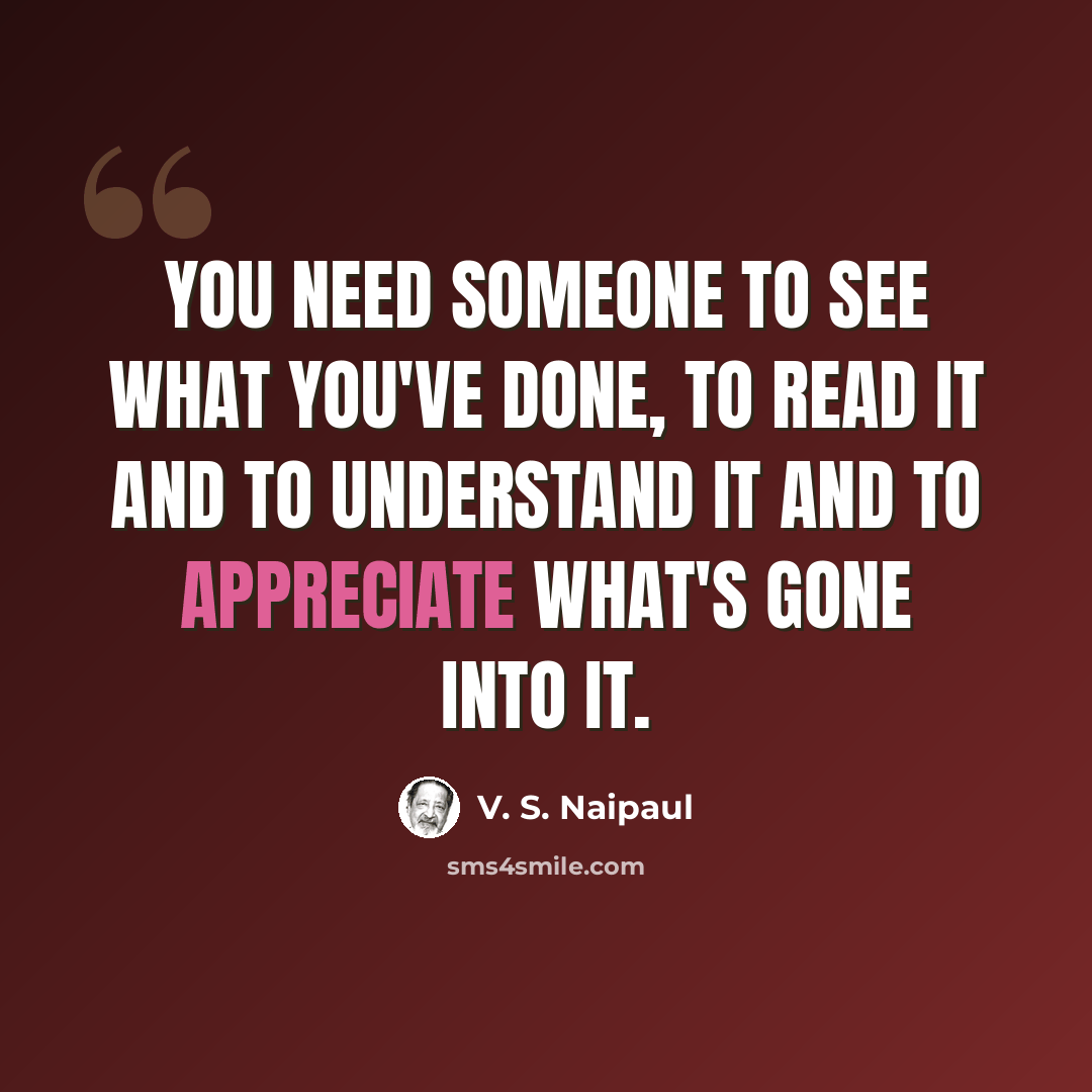 “You need someone to see what you've done, to read it and to understand it and to appreciate what's gone into it.” quote by V. S. Naipaul