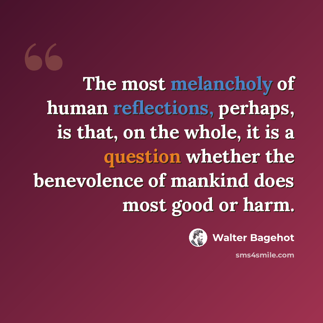“The most melancholy of human reflections, perhaps, is that, on the whole, it is a question whether the benevolence of mankind does most good or harm.” quote by Walter Bagehot