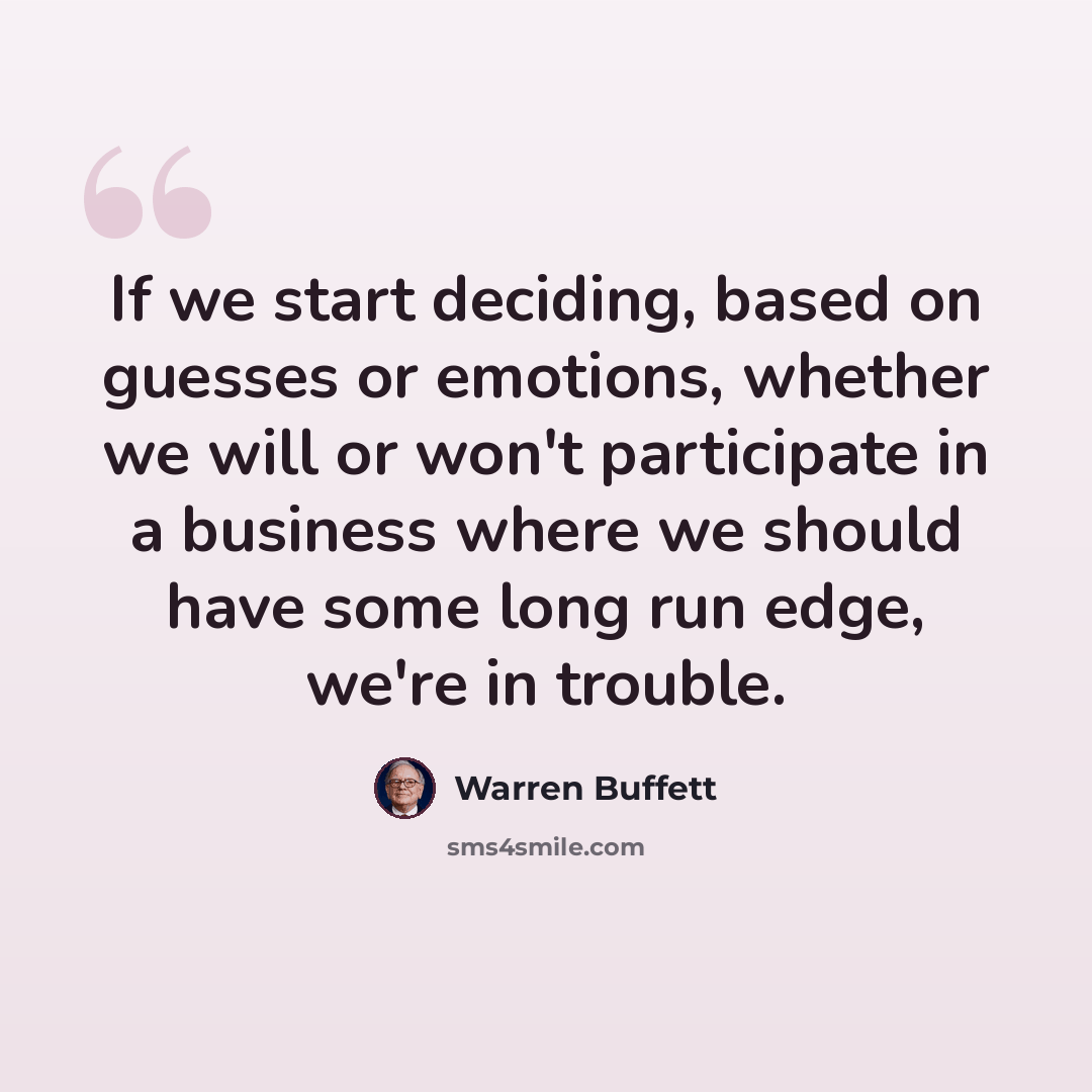 “If we start deciding, based on guesses or emotions, whether we will or won't participate in a business where we should have some long run edge, we're in trouble.” quote by Warren Buffett