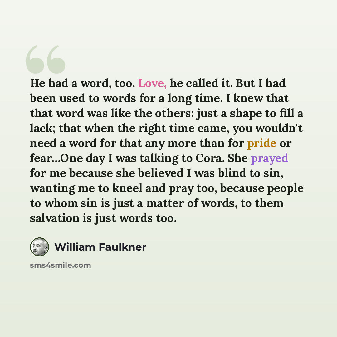 “He had a word, too. Love, he called it. But I had been used to words for a long time. I knew that that word was like the others: just a shape to fill a lack; that when the right time came, you wouldn't need a word for that any more than for pride or fear…One day I was talking to Cora. She prayed…” quote by William Faulkner