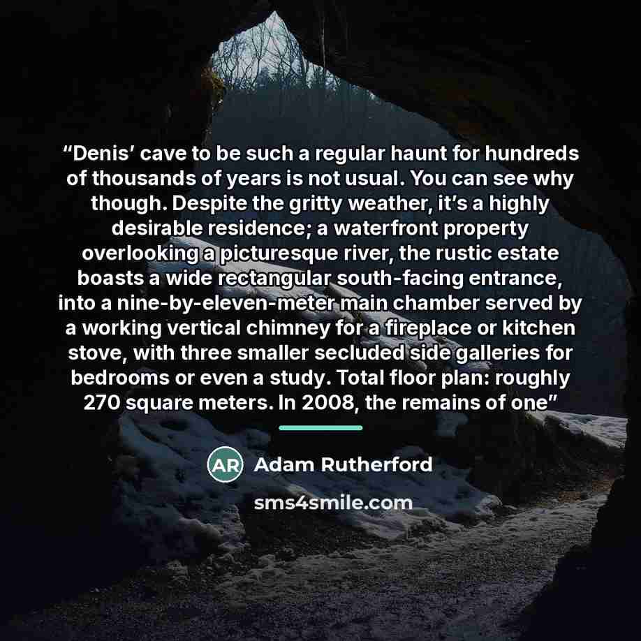 “Denis’ cave to be such a regular haunt for hundreds of thousands of years is not usual. You can see why though. Despite the gritty weather, it’s a highly desirable residence; a waterfront property overlooking a picturesque river, the rustic estate boasts a wide rectangular south-facing entrance…” quote by Adam Rutherford