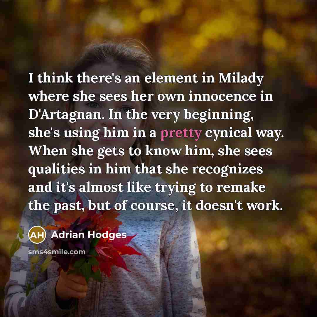“I think there's an element in Milady where she sees her own innocence in D'Artagnan. In the very beginning, she's using him in a pretty cynical way. When she gets to know him, she sees qualities in him that she recognizes and it's almost like trying to remake the past, but of course, it doesn't…” quote by Adrian Hodges