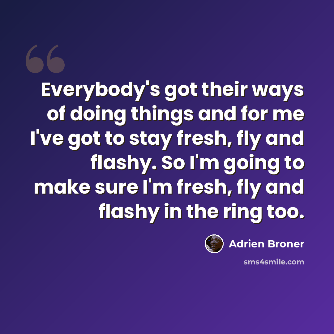 “Everybody's got their ways of doing things and for me I've got to stay fresh, fly and flashy. So I'm going to make sure I'm fresh, fly and flashy in the ring too.” quote by Adrien Broner