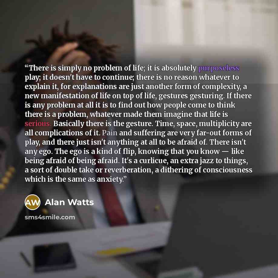 “There is simply no problem of life; it is absolutely purposeless play; it doesn't have to continue; there is no reason whatever to explain it, for explanations are just another form of complexity, a new manifestation of life on top of life, gestures gesturing. If there is any problem at all it is…” quote by Alan Watts