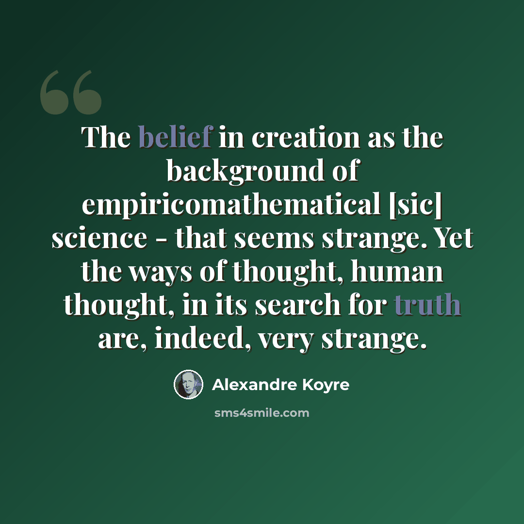“The belief in creation as the background of empiricomathematical [sic] science - that seems strange. Yet the ways of thought, human thought, in its search for truth are, indeed, very strange.” quote by Alexandre Koyre