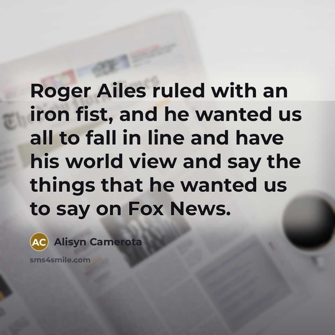 “Roger Ailes ruled with an iron fist, and he wanted us all to fall in line and have his world view and say the things that he wanted us to say on Fox News.” quote by Alisyn Camerota
