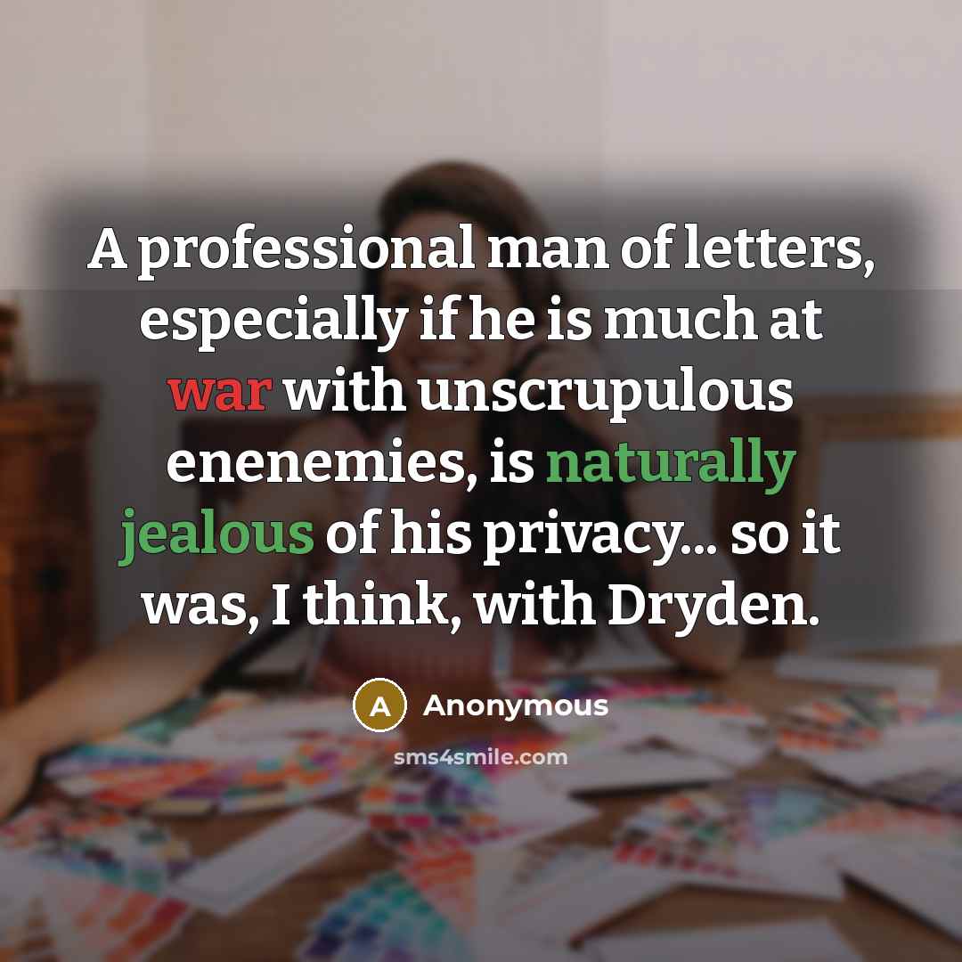 “A professional man of letters, especially if he is much at war with unscrupulous enenemies, is naturally jealous of his privacy... so it was, I think, with Dryden.” quote by Anonymous