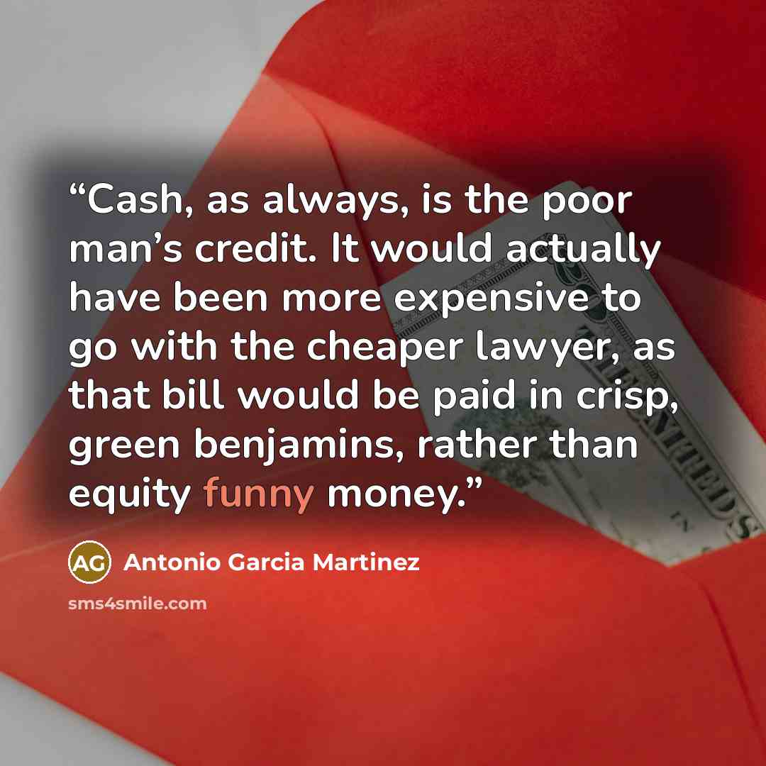 “Cash, as always, is the poor man’s credit. It would actually have been more expensive to go with the cheaper lawyer, as that bill would be paid in crisp, green benjamins, rather than equity funny money.” quote by Antonio Garcia Martinez