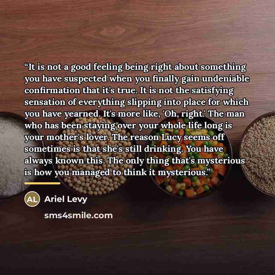 “It is not a good feeling being right about something you have suspected when you finally gain undeniable confirmation that it's true. It is not the satisfying sensation of everything slipping into place for which you have yearned. It's more like, 'Oh, right.' The man who has been staying over your…” quote by Ariel Levy