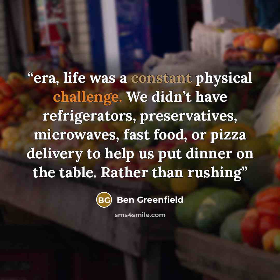 “era, life was a constant physical challenge. We didn’t have refrigerators, preservatives, microwaves, fast food, or pizza delivery to help us put dinner on the table. Rather than rushing” quote by Ben Greenfield