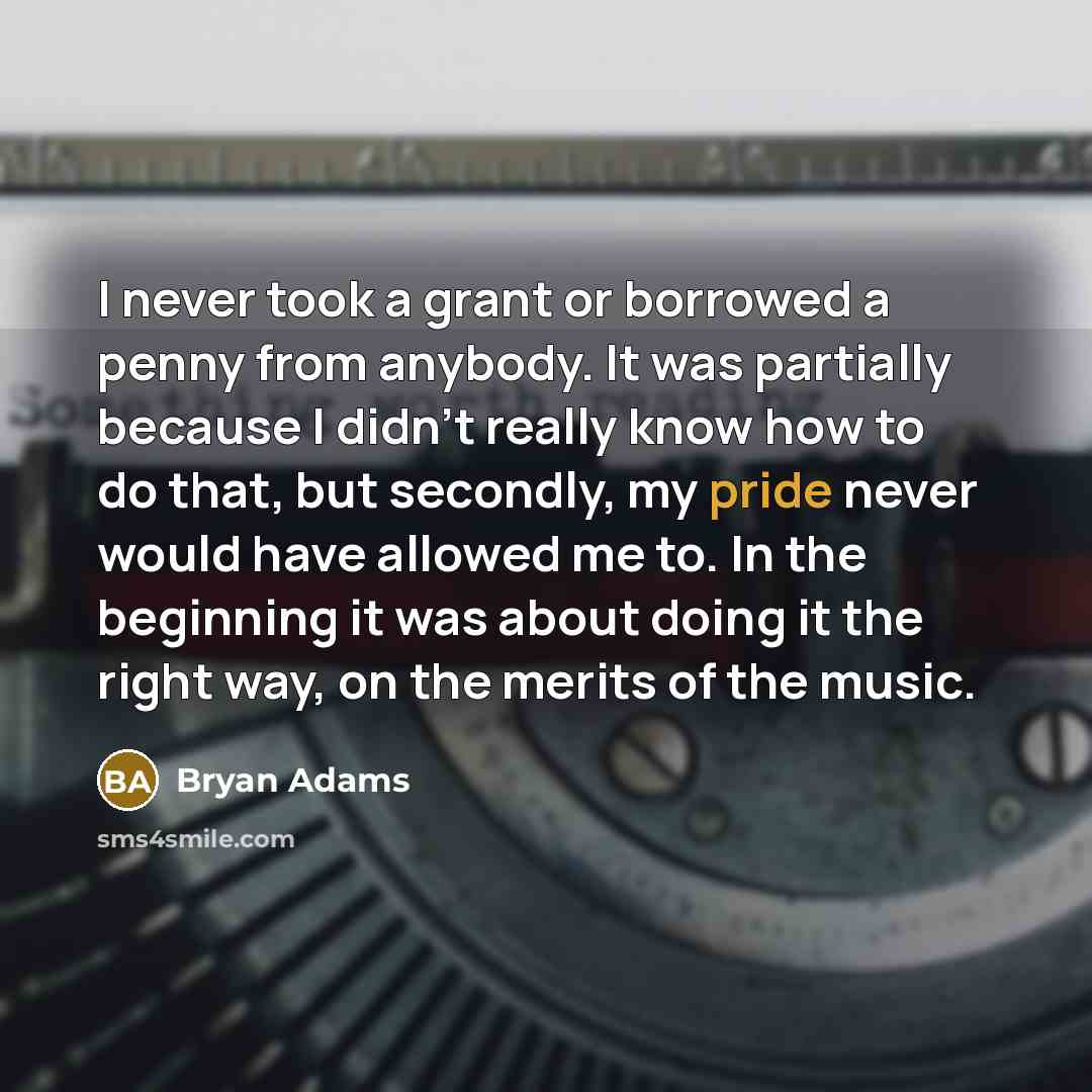 “I never took a grant or borrowed a penny from anybody. It was partially because I didn't really know how to do that, but secondly, my pride never would have allowed me to. In the beginning it was about doing it the right way, on the merits of the music.” quote by Bryan Adams