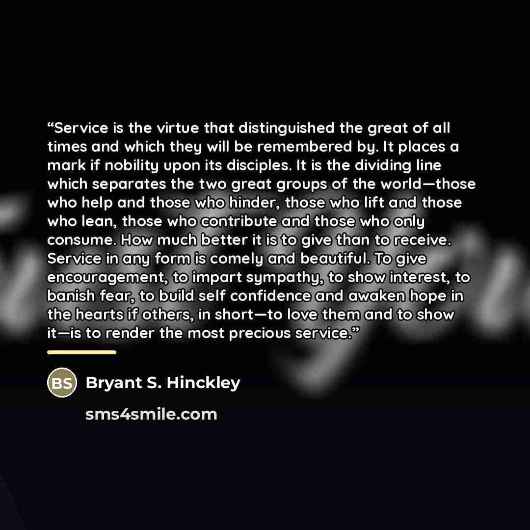 “Service is the virtue that distinguished the great of all times and which they will be remembered by. It places a mark if nobility upon its disciples. It is the dividing line which separates the two great groups of the world—those who help and those who hinder, those who lift and those who lean…” quote by Bryant S. Hinckley