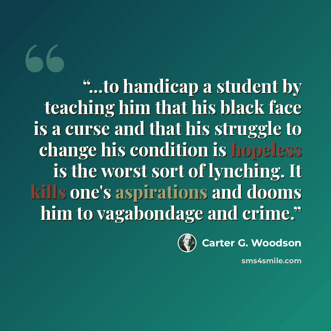 “...to handicap a student by teaching him that his black face is a curse and that his struggle to change his condition is hopeless is the worst sort of lynching. It kills one's aspirations and dooms him to vagabondage and crime.” quote by Carter G. Woodson