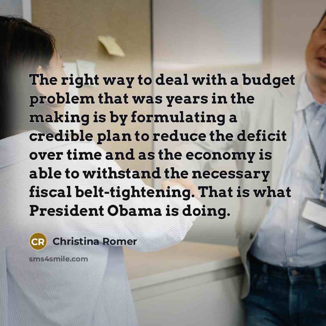 “The right way to deal with a budget problem that was years in the making is by formulating a credible plan to reduce the deficit over time and as the economy is able to withstand the necessary fiscal belt-tightening. That is what President Obama is doing.” quote by Christina Romer