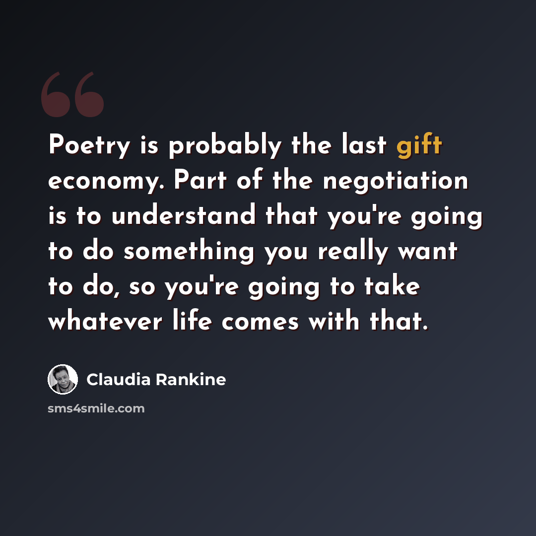 “Poetry is probably the last gift economy. Part of the negotiation is to understand that you're going to do something you really want to do, so you're going to take whatever life comes with that.” quote by Claudia Rankine
