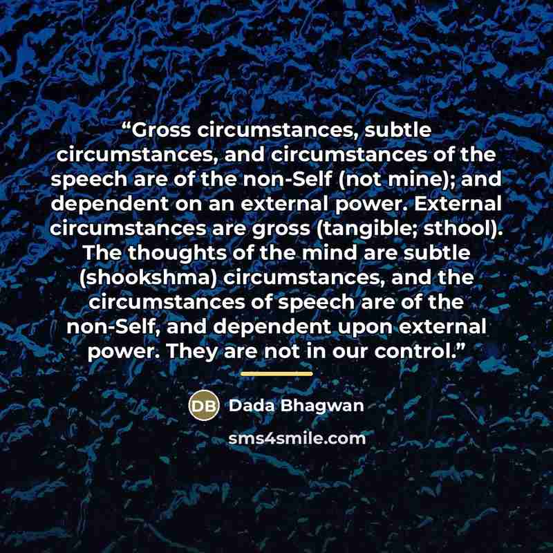“Gross circumstances, subtle circumstances, and circumstances of the speech are of the non-Self (not mine); and dependent on an external power. External circumstances are gross (tangible; sthool). The thoughts of the mind are subtle (shookshma) circumstances, and the circumstances of speech are of…” quote by Dada Bhagwan