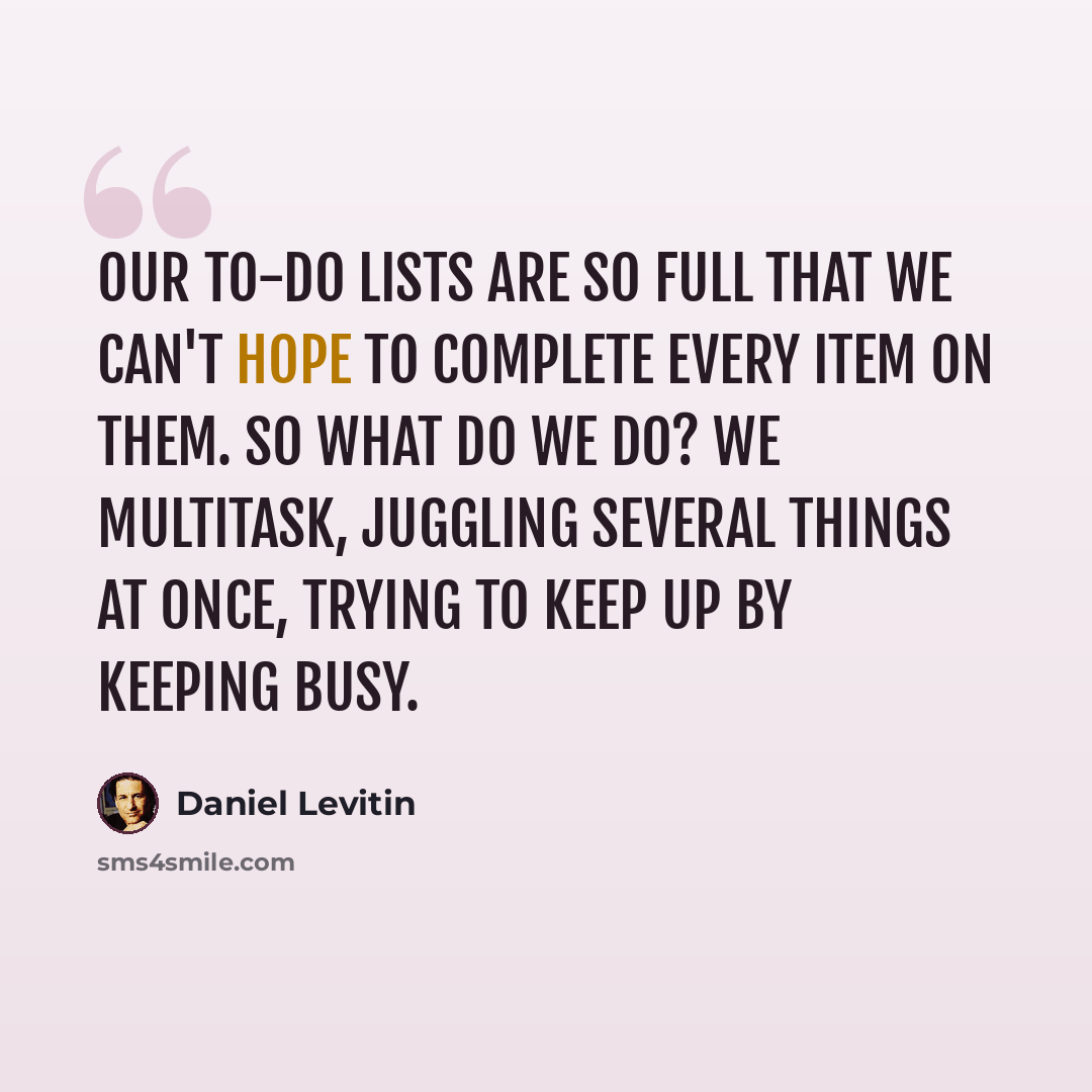 “Our to-do lists are so full that we can't hope to complete every item on them. So what do we do? We multitask, juggling several things at once, trying to keep up by keeping busy.” quote by Daniel Levitin