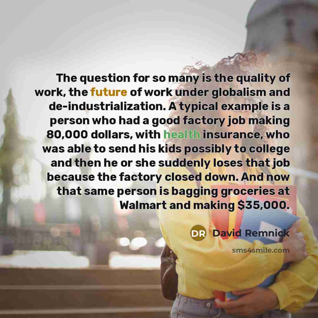 “The question for so many is the quality of work, the future of work under globalism and de-industrialization. A typical example is a person who had a good factory job making 80,000 dollars, with health insurance, who was able to send his kids possibly to college and then he or she suddenly loses…” quote by David Remnick