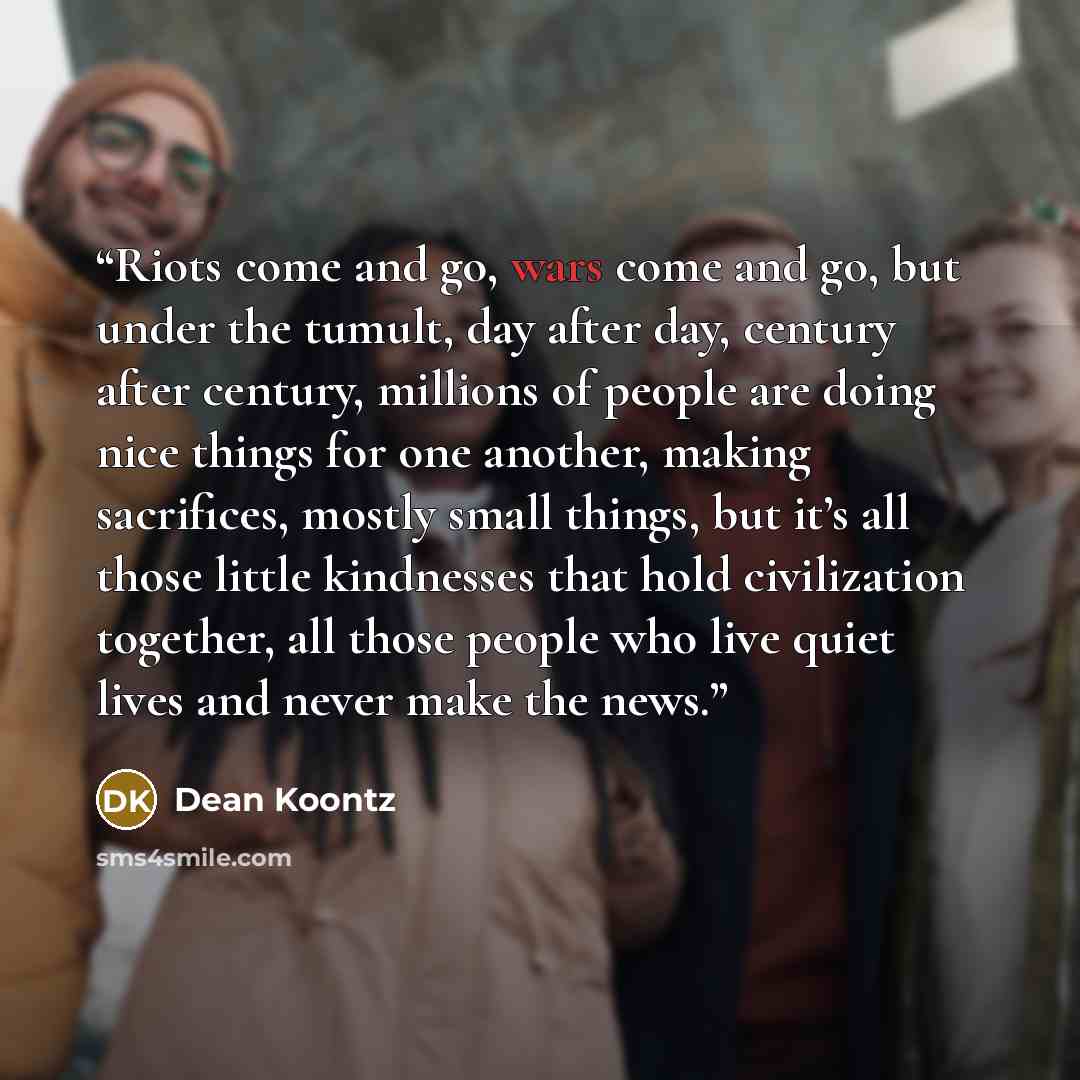 “Riots come and go, wars come and go, but under the tumult, day after day, century after century, millions of people are doing nice things for one another, making sacrifices, mostly small things, but it’s all those little kindnesses that hold civilization together, all those people who live quiet…” quote by Dean Koontz